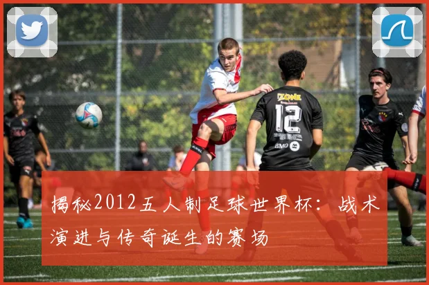 揭秘2012五人制足球世界杯：战术演进与传奇诞生的赛场