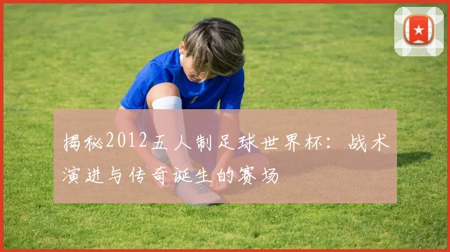 揭秘2012五人制足球世界杯：战术演进与传奇诞生的赛场