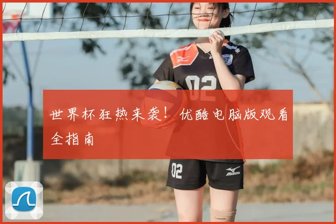 世界杯狂热来袭！优酷电脑版观看全指南