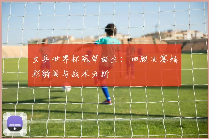 女乒世界杯冠军诞生：回顾决赛精彩瞬间与战术分析