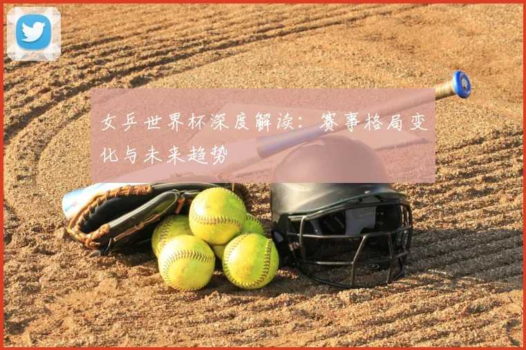女乒世界杯深度解读：赛事格局变化与未来趋势