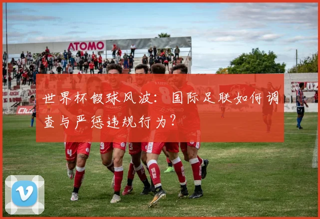 世界杯假球风波:国际足联如何调查与严惩违规行为?
