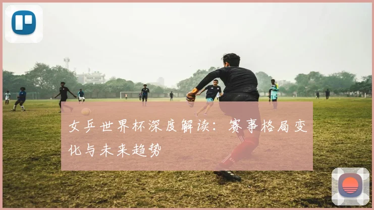 女乒世界杯深度解读：赛事格局变化与未来趋势