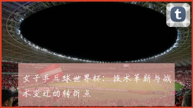 女子乒乓球世界杯：技术革新与战术变迁的转折点