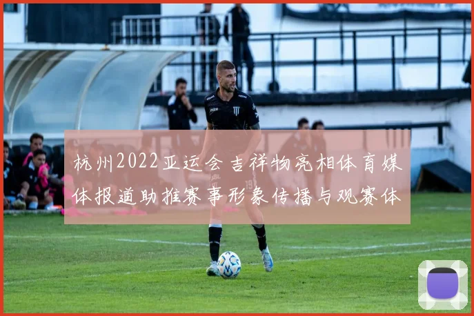 杭州2022亚运会吉祥物亮相体育媒体报道助推赛事形象传播与观赛体验