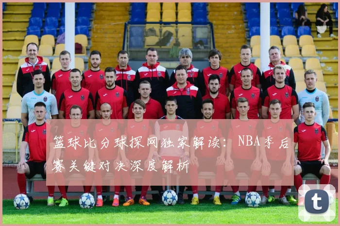 篮球比分球探网独家解读：NBA季后赛关键对决深度解析