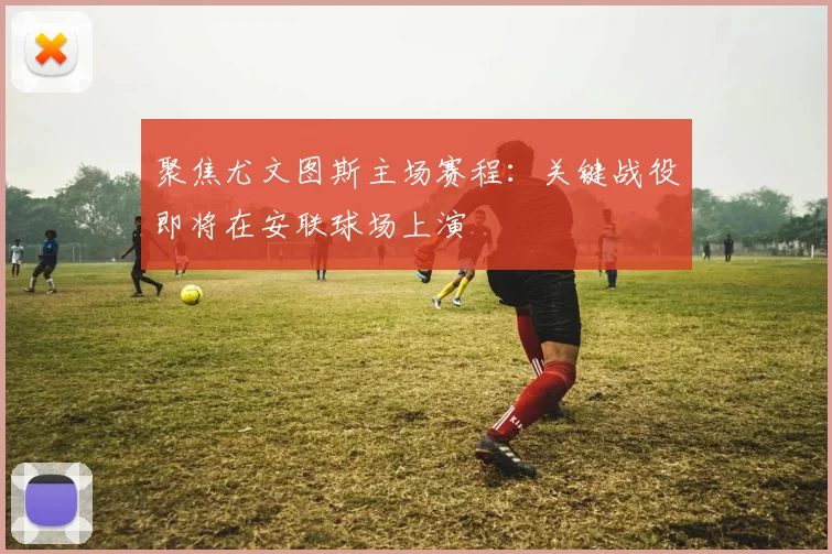 聚焦尤文图斯主场赛程：关键战役即将在安联球场上演