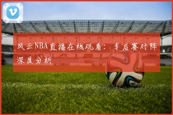 风云NBA直播在线观看：季后赛对阵深度分析