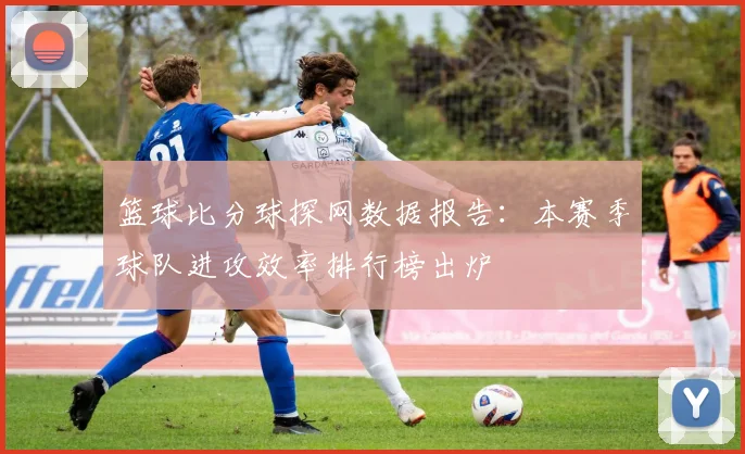 篮球比分球探网数据报告：本赛季球队进攻效率排行榜出炉