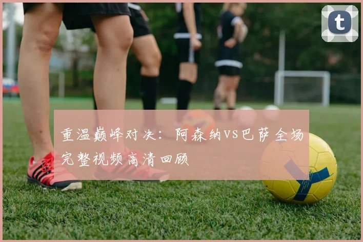 重温巅峰对决：阿森纳vs巴萨全场完整视频高清回顾