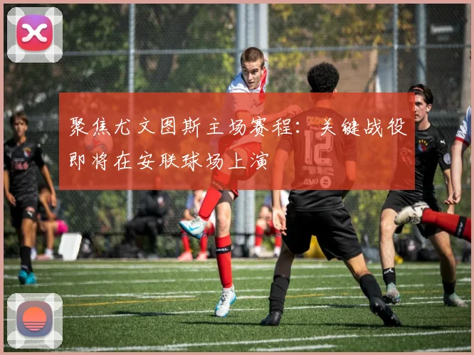 聚焦尤文图斯主场赛程：关键战役即将在安联球场上演