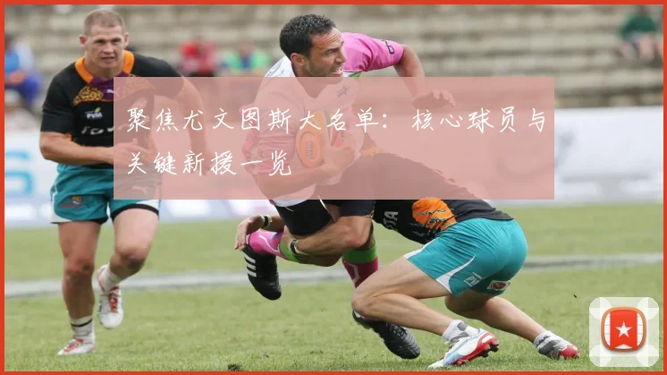 聚焦尤文图斯大名单：核心球员与关键新援一览