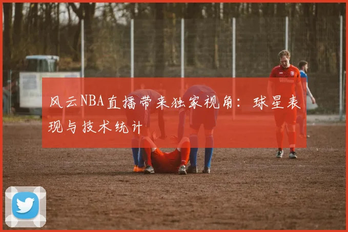 风云NBA直播带来独家视角：球星表现与技术统计