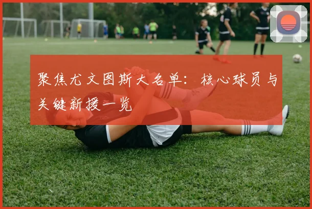 聚焦尤文图斯大名单：核心球员与关键新援一览